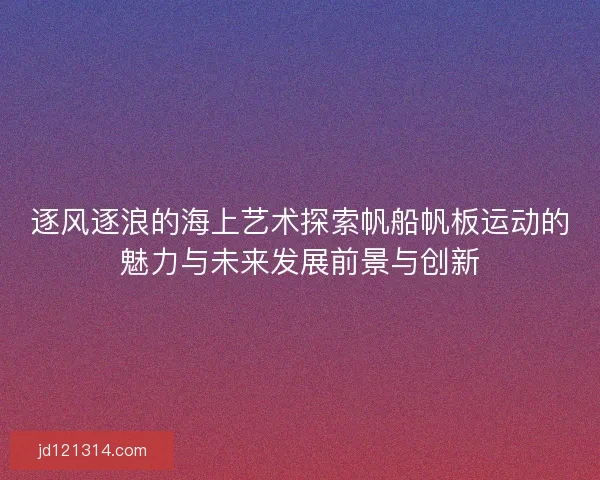 逐风逐浪的海上艺术探索帆船帆板运动的魅力与未来发展前景与创新