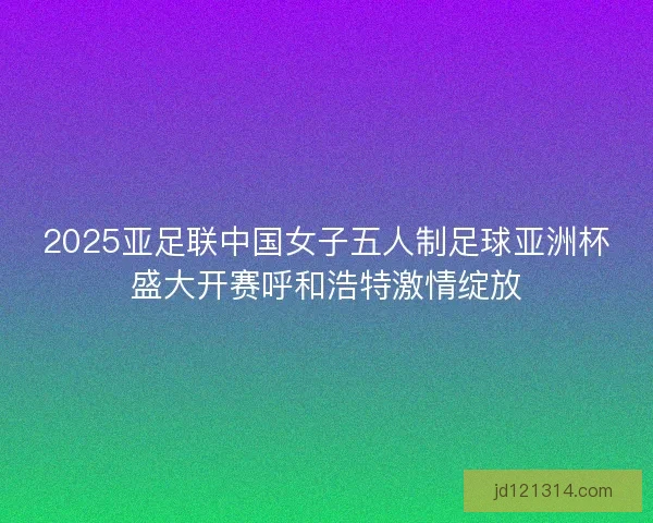 2025亚足联中国女子五人制足球亚洲杯盛大开赛呼和浩特激情绽放