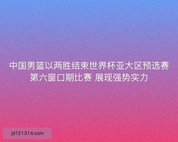 中国男篮以两胜结束世界杯亚大区预选赛第六窗口期比赛 展现强势实力