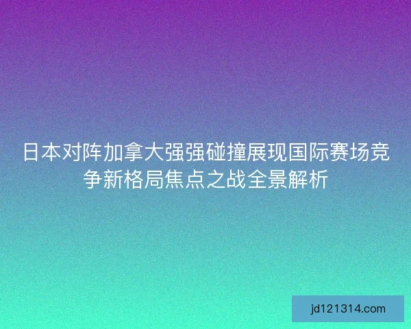 日本对阵加拿大强强碰撞展现国际赛场竞争新格局焦点之战全景解析
