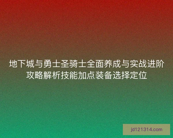 地下城与勇士圣骑士全面养成与实战进阶攻略解析技能加点装备选择定位 地下城与勇士圣骑士全面养成与实战进阶攻略解析技能加点装备选择定位