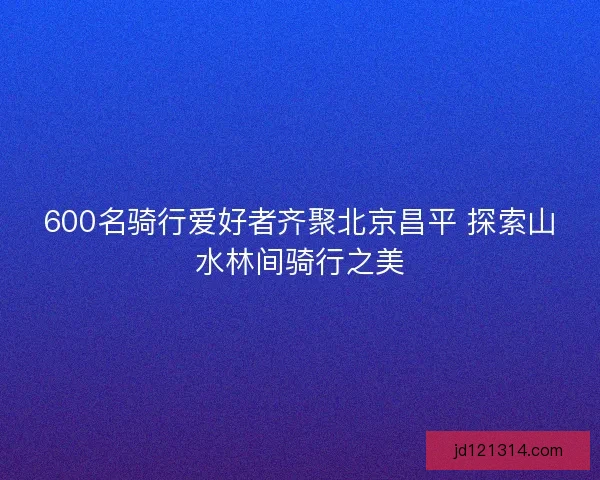 600名骑行爱好者齐聚北京昌平 探索山水林间骑行之美 600名骑行爱好者齐聚北京昌平 探索山水林间骑行之美