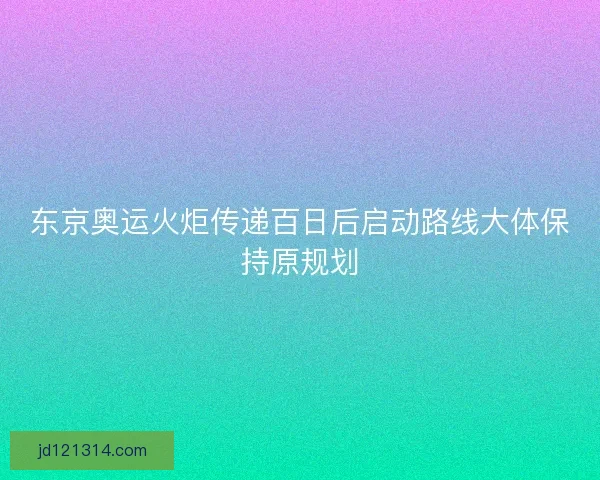 东京奥运火炬传递百日后启动路线大体保持原规划