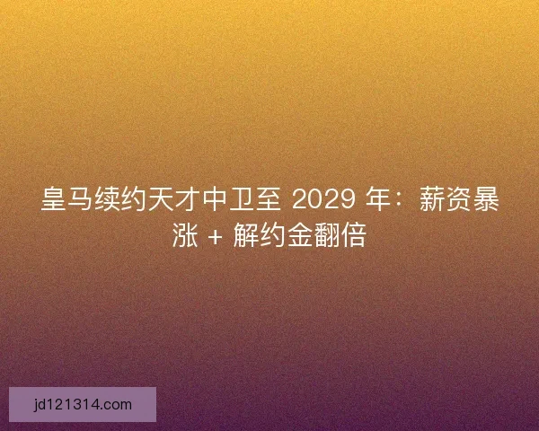 皇马续约天才中卫至 2029 年：薪资暴涨 + 解约金翻倍