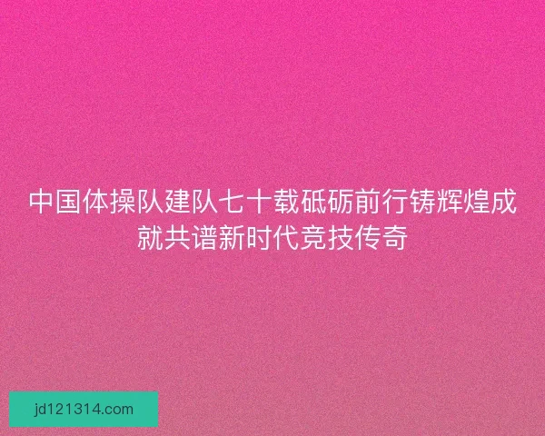 中国体操队建队七十载砥砺前行铸辉煌成就共谱新时代竞技传奇 中国体操队建队七十载砥砺前行铸辉煌成就共谱新时代竞技传奇