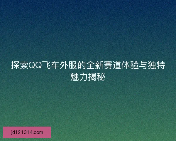 探索QQ飞车外服的全新赛道体验与独特魅力揭秘