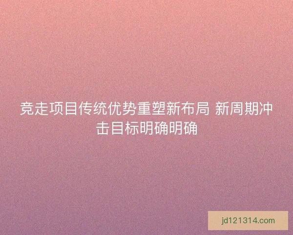 竞走项目传统优势重塑新布局 新周期冲击目标明确明确 竞走项目传统优势重塑新布局 新周期冲击目标明确明确