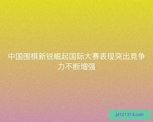 中国围棋新锐崛起国际大赛表现突出竞争力不断增强