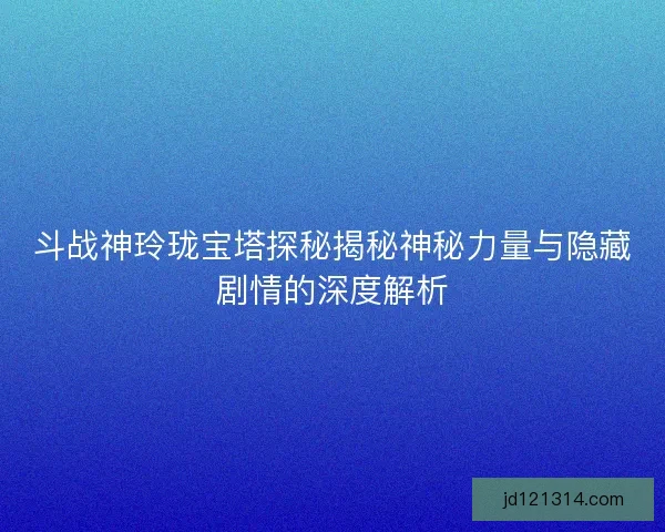 斗战神玲珑宝塔探秘揭秘神秘力量与隐藏剧情的深度解析