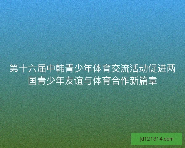 第十六届中韩青少年体育交流活动促进两国青少年友谊与体育合作新篇章 第十六届中韩青少年体育交流活动促进两国青少年友谊与体育合作新篇章