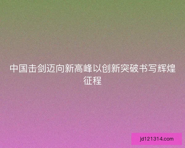 中国击剑迈向新高峰以创新突破书写辉煌征程 中国击剑迈向新高峰以创新突破书写辉煌征程