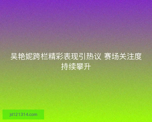 吴艳妮跨栏精彩表现引热议 赛场关注度持续攀升 吴艳妮跨栏精彩表现引热议 赛场关注度持续攀升