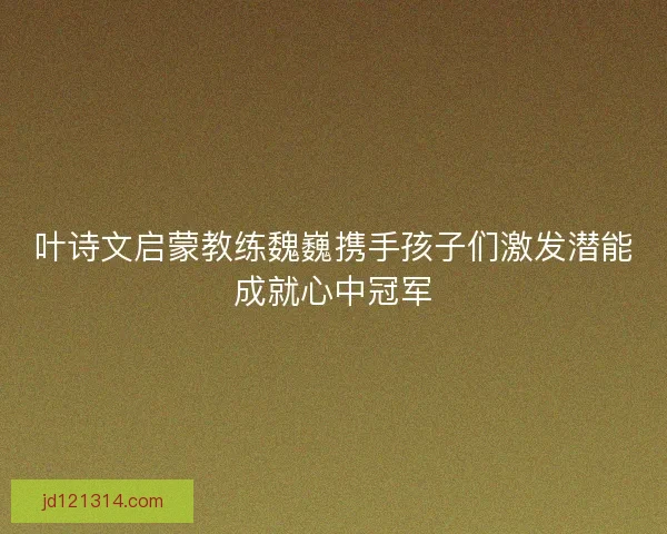 叶诗文启蒙教练魏巍携手孩子们激发潜能成就心中冠军 叶诗文启蒙教练魏巍携手孩子们激发潜能成就心中冠军