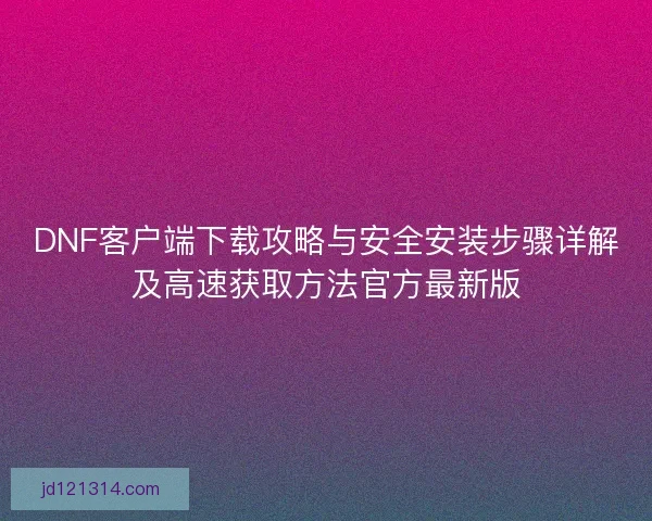 DNF客户端下载攻略与安全安装步骤详解及高速获取方法官方最新版 DNF客户端下载攻略与安全安装步骤详解及高速获取方法官方最新版