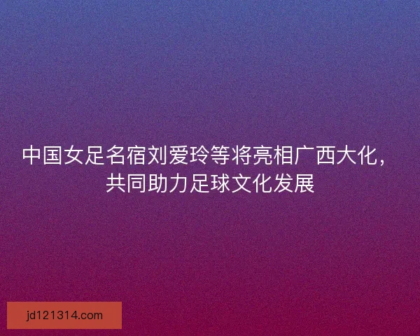中国女足名宿刘爱玲等将亮相广西大化,共同助力足球文化发展 中国女足名宿刘爱玲等将亮相广西大化,共同助力足球文化发展