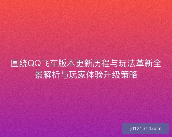 围绕QQ飞车版本更新历程与玩法革新全景解析与玩家体验升级策略 围绕QQ飞车版本更新历程与玩法革新全景解析与玩家体验升级策略