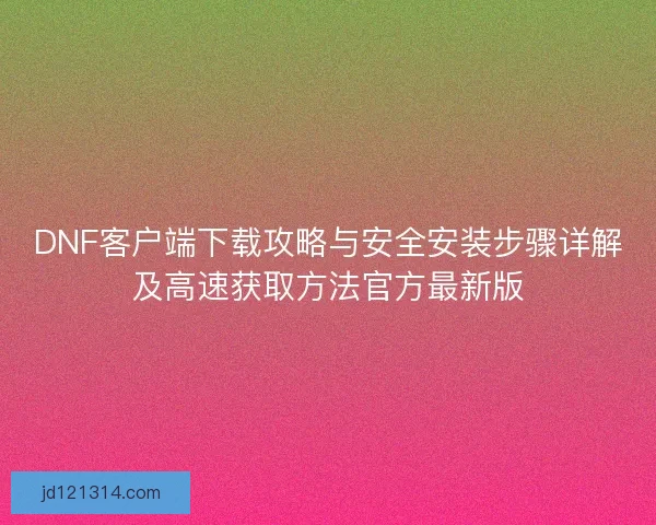 DNF客户端下载攻略与安全安装步骤详解及高速获取方法官方最新版