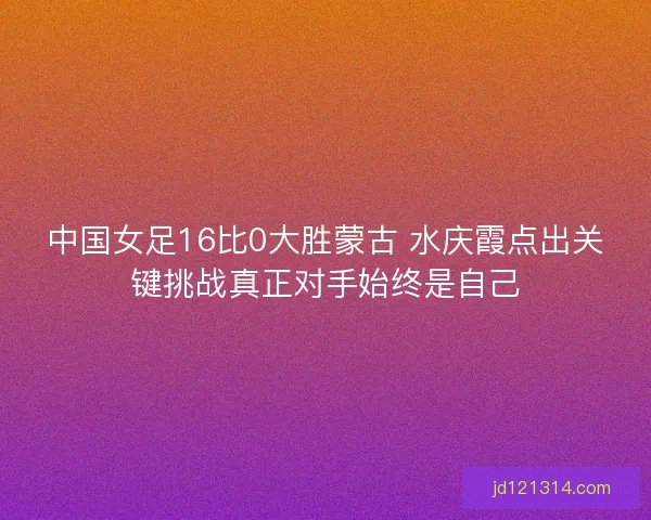 中国女足16比0大胜蒙古 水庆霞点出关键挑战真正对手始终是自己 中国女足16比0大胜蒙古 水庆霞点出关键挑战真正对手始终是自己