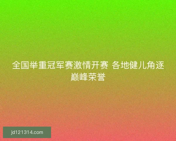 全国举重冠军赛激情开赛 各地健儿角逐巅峰荣誉 全国举重冠军赛激情开赛 各地健儿角逐巅峰荣誉