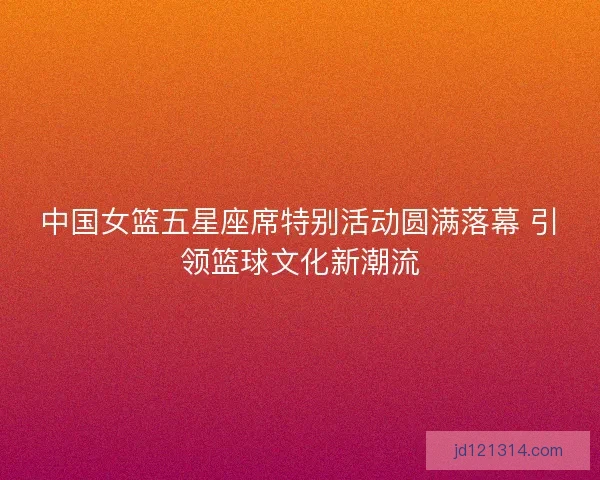 中国女篮五星座席特别活动圆满落幕 引领篮球文化新潮流